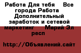 Работа Для тебя  - Все города Работа » Дополнительный заработок и сетевой маркетинг   . Марий Эл респ.